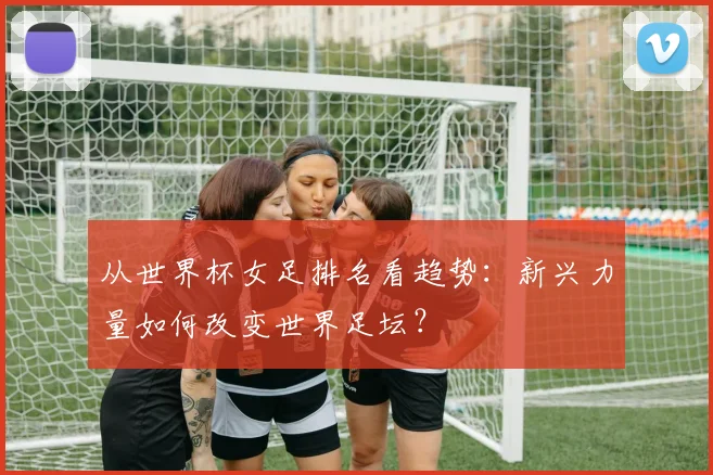 从世界杯女足排名看趋势：新兴力量如何改变世界足坛？
