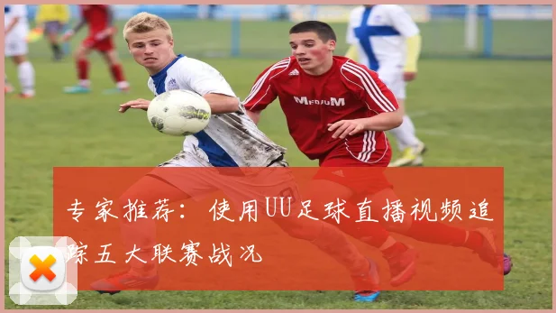 专家推荐：使用UU足球直播视频追踪五大联赛战况