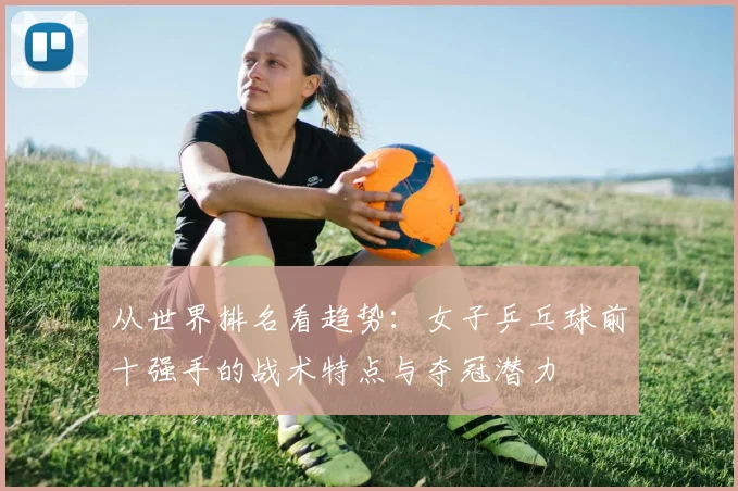 从世界排名看趋势：女子乒乓球前十强手的战术特点与夺冠潜力