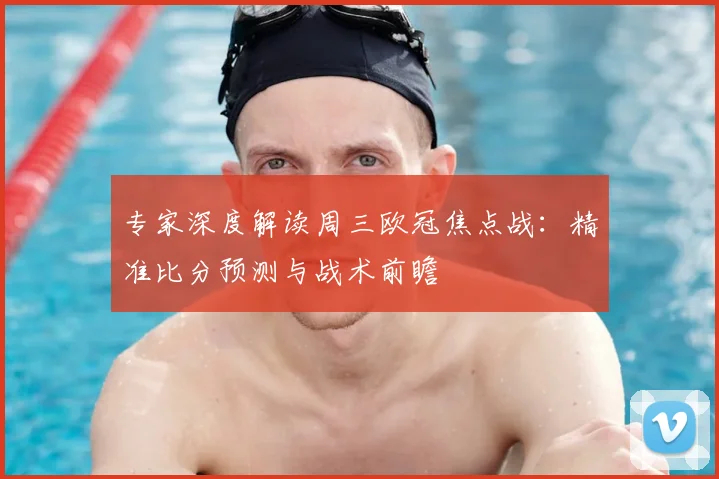 专家深度解读周三欧冠焦点战：精准比分预测与战术前瞻