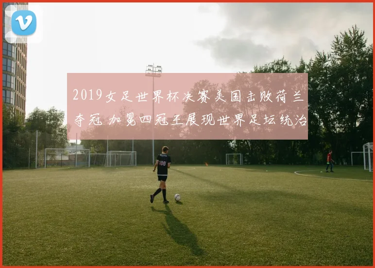 2019女足世界杯决赛美国击败荷兰夺冠 加冕四冠王展现世界足坛统治力