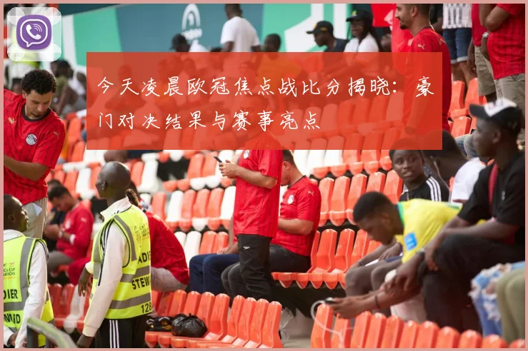 今天凌晨欧冠焦点战比分揭晓：豪门对决结果与赛事亮点